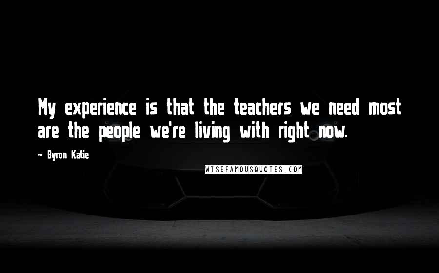 Byron Katie Quotes: My experience is that the teachers we need most are the people we're living with right now.