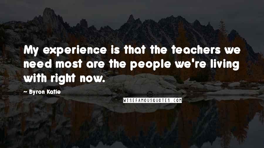 Byron Katie Quotes: My experience is that the teachers we need most are the people we're living with right now.