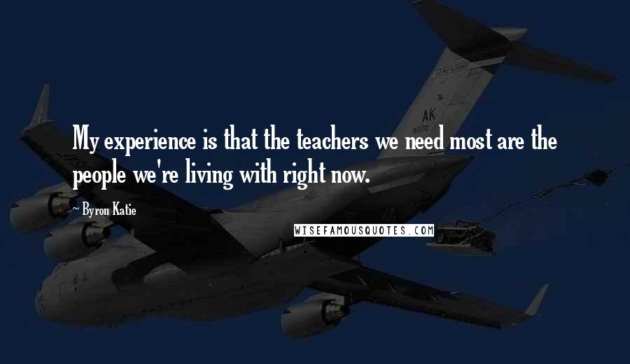 Byron Katie Quotes: My experience is that the teachers we need most are the people we're living with right now.