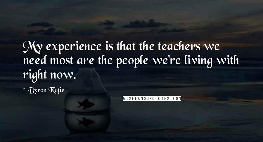 Byron Katie Quotes: My experience is that the teachers we need most are the people we're living with right now.