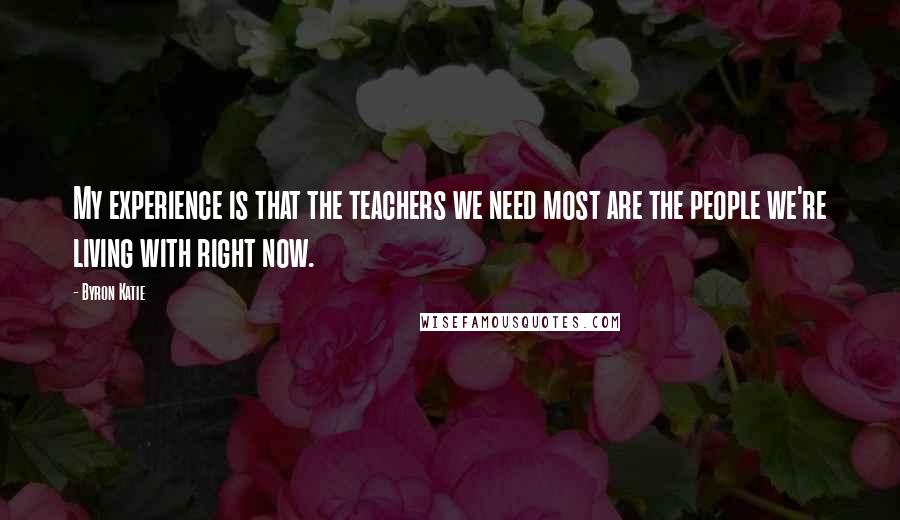 Byron Katie Quotes: My experience is that the teachers we need most are the people we're living with right now.