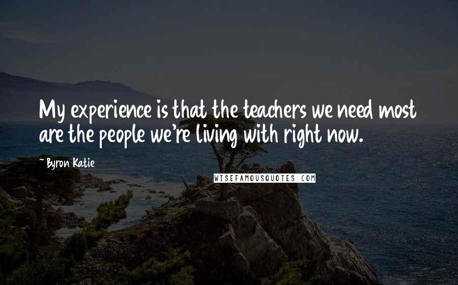 Byron Katie Quotes: My experience is that the teachers we need most are the people we're living with right now.