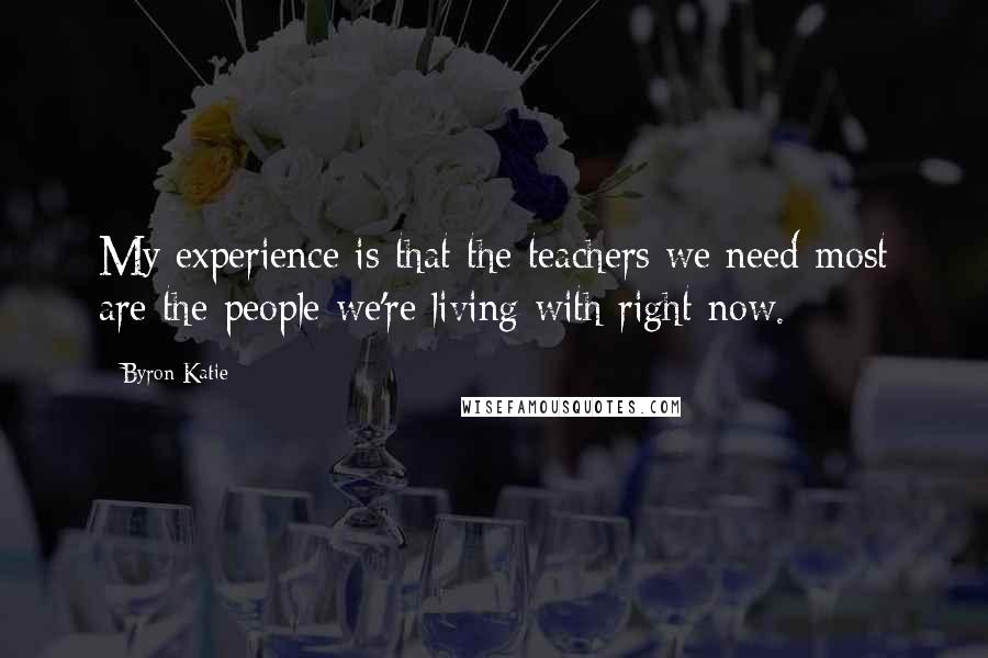 Byron Katie Quotes: My experience is that the teachers we need most are the people we're living with right now.