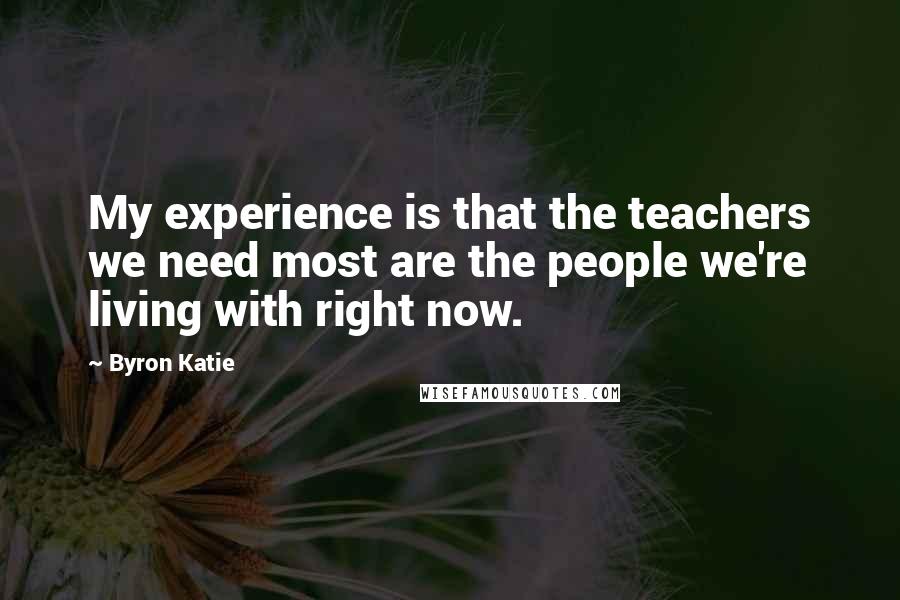 Byron Katie Quotes: My experience is that the teachers we need most are the people we're living with right now.