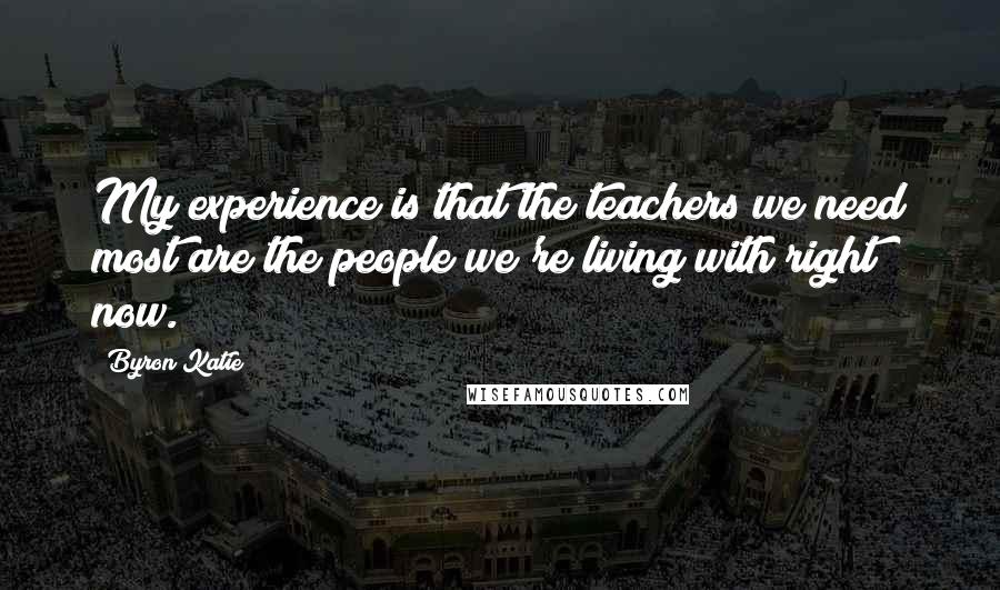 Byron Katie Quotes: My experience is that the teachers we need most are the people we're living with right now.