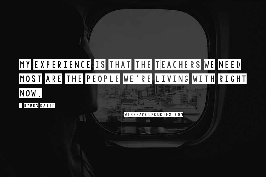 Byron Katie Quotes: My experience is that the teachers we need most are the people we're living with right now.