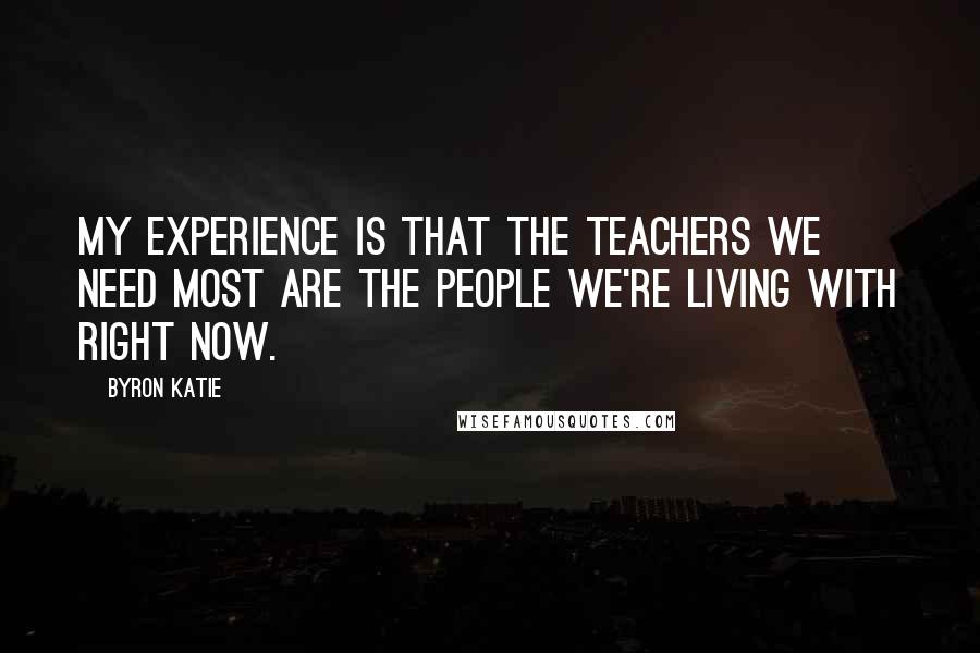 Byron Katie Quotes: My experience is that the teachers we need most are the people we're living with right now.