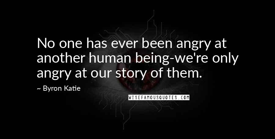 Byron Katie Quotes: No one has ever been angry at another human being-we're only angry at our story of them.