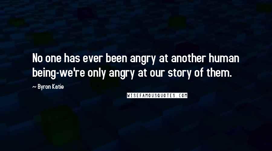 Byron Katie Quotes: No one has ever been angry at another human being-we're only angry at our story of them.