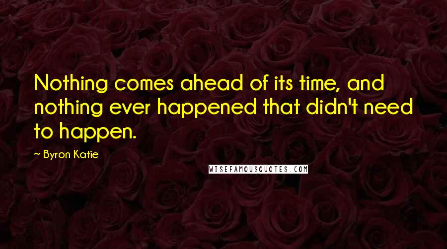 Byron Katie Quotes: Nothing comes ahead of its time, and nothing ever happened that didn't need to happen.