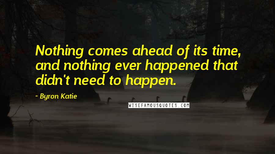 Byron Katie Quotes: Nothing comes ahead of its time, and nothing ever happened that didn't need to happen.