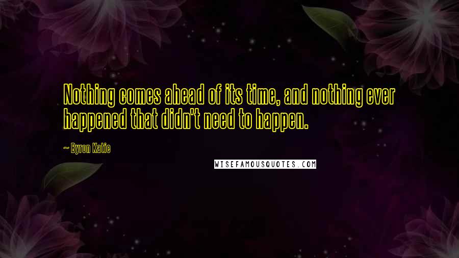 Byron Katie Quotes: Nothing comes ahead of its time, and nothing ever happened that didn't need to happen.