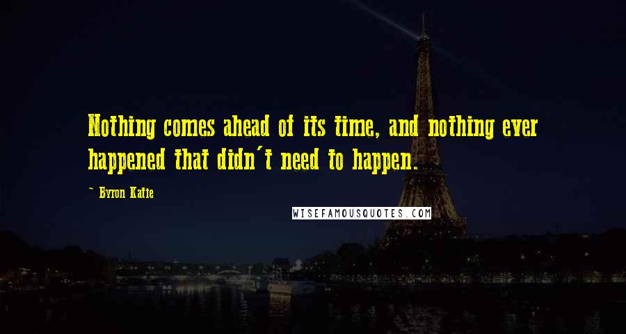 Byron Katie Quotes: Nothing comes ahead of its time, and nothing ever happened that didn't need to happen.