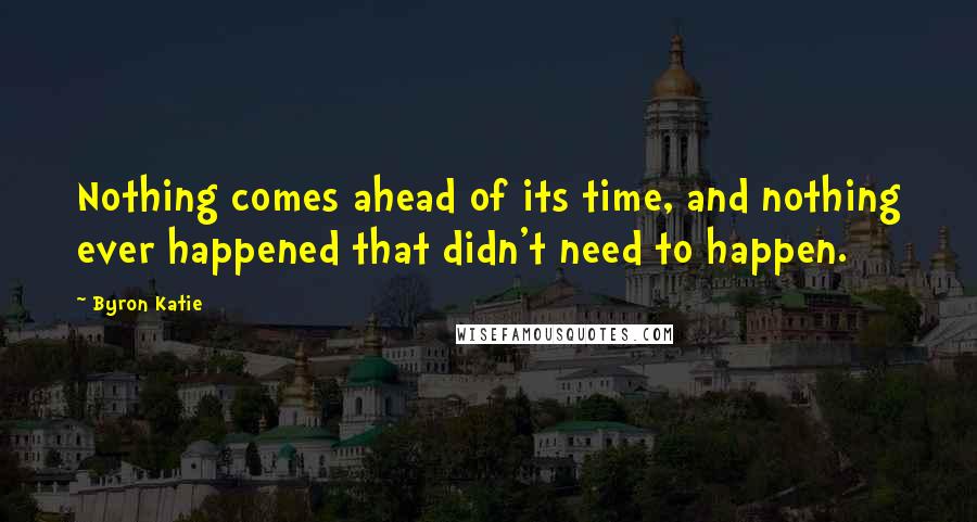 Byron Katie Quotes: Nothing comes ahead of its time, and nothing ever happened that didn't need to happen.