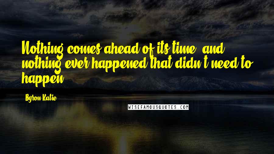 Byron Katie Quotes: Nothing comes ahead of its time, and nothing ever happened that didn't need to happen.