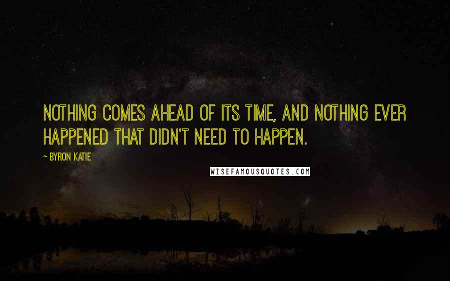 Byron Katie Quotes: Nothing comes ahead of its time, and nothing ever happened that didn't need to happen.