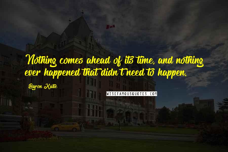 Byron Katie Quotes: Nothing comes ahead of its time, and nothing ever happened that didn't need to happen.