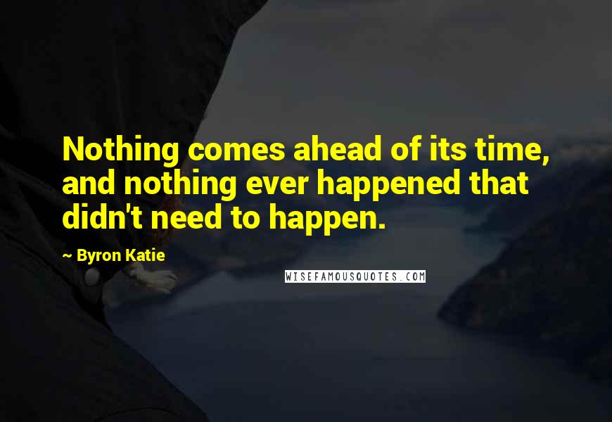 Byron Katie Quotes: Nothing comes ahead of its time, and nothing ever happened that didn't need to happen.