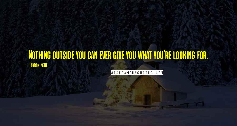 Byron Katie Quotes: Nothing outside you can ever give you what you're looking for.