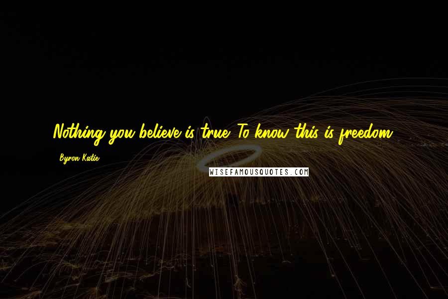 Byron Katie Quotes: Nothing you believe is true. To know this is freedom.