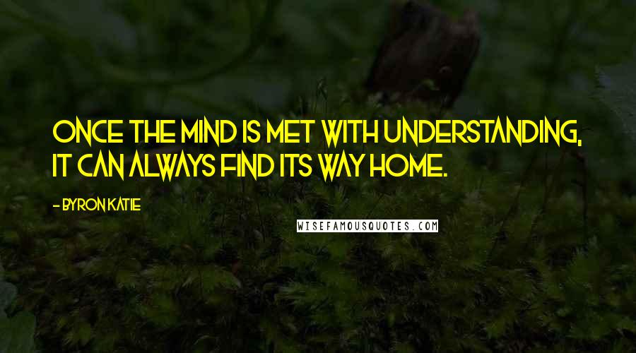 Byron Katie Quotes: Once the mind is met with understanding, it can always find its way home.