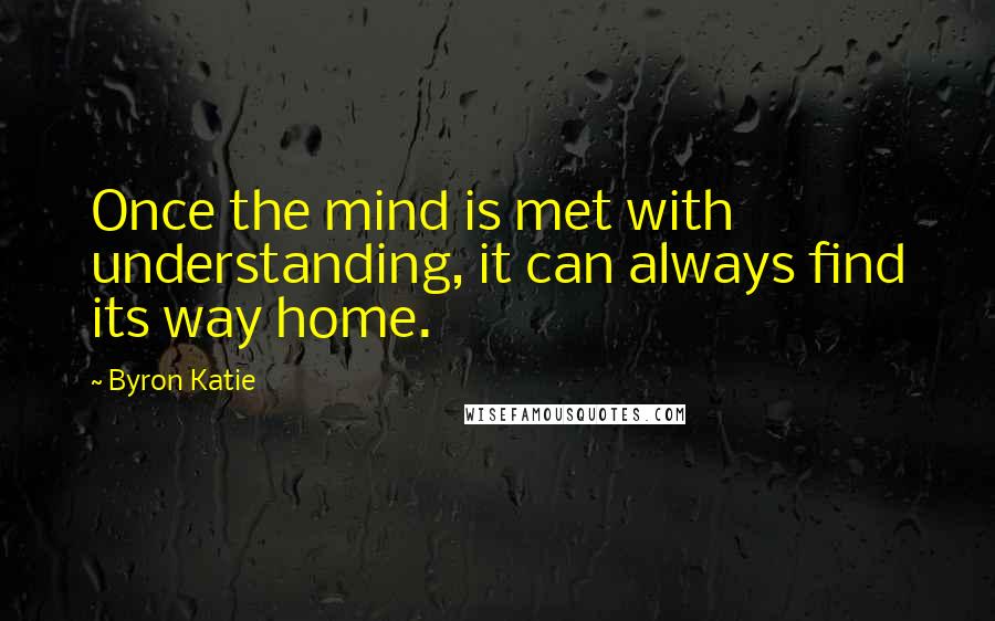 Byron Katie Quotes: Once the mind is met with understanding, it can always find its way home.