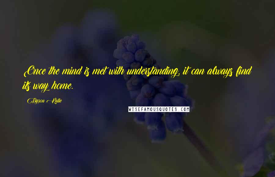 Byron Katie Quotes: Once the mind is met with understanding, it can always find its way home.