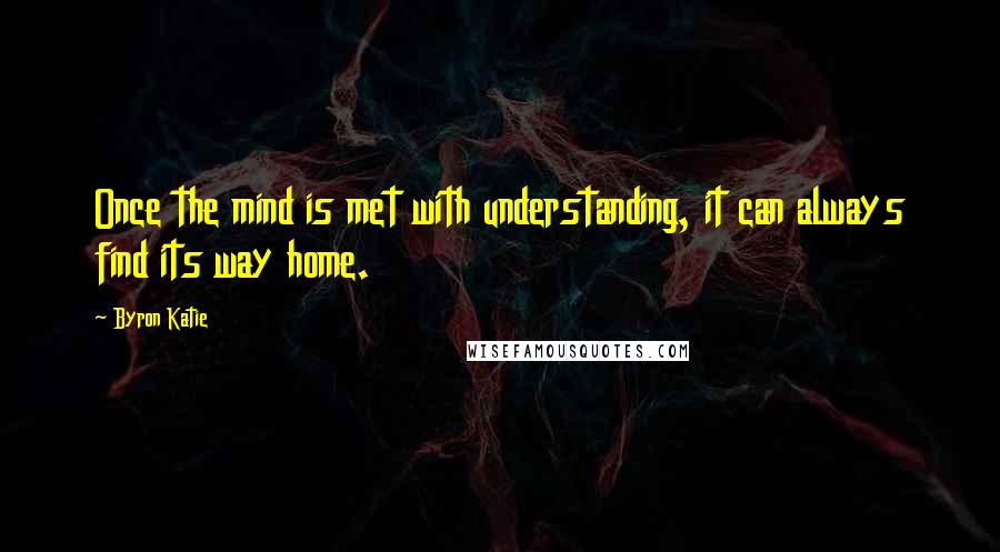 Byron Katie Quotes: Once the mind is met with understanding, it can always find its way home.