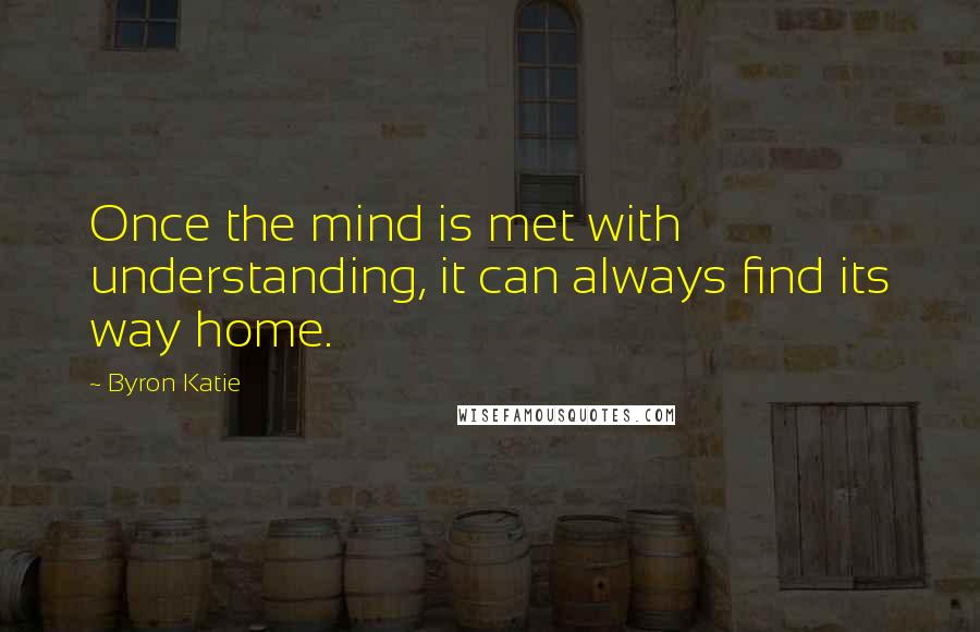 Byron Katie Quotes: Once the mind is met with understanding, it can always find its way home.