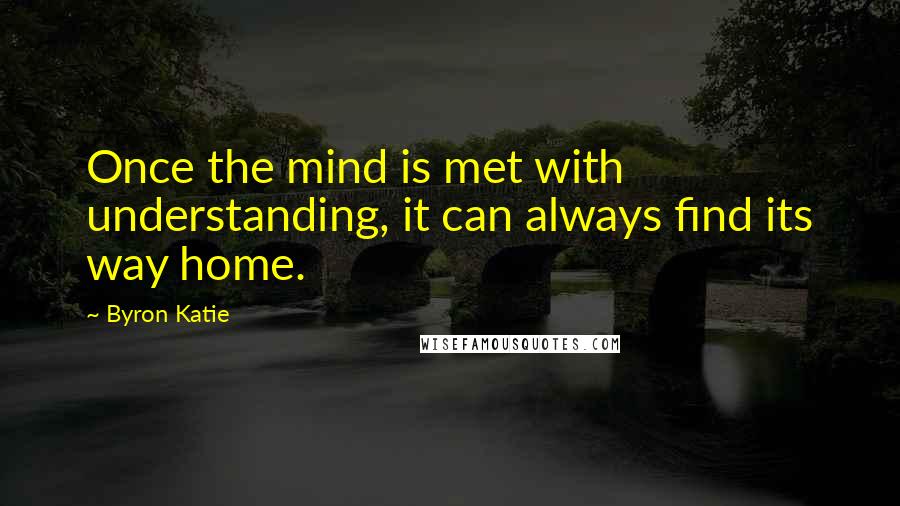 Byron Katie Quotes: Once the mind is met with understanding, it can always find its way home.