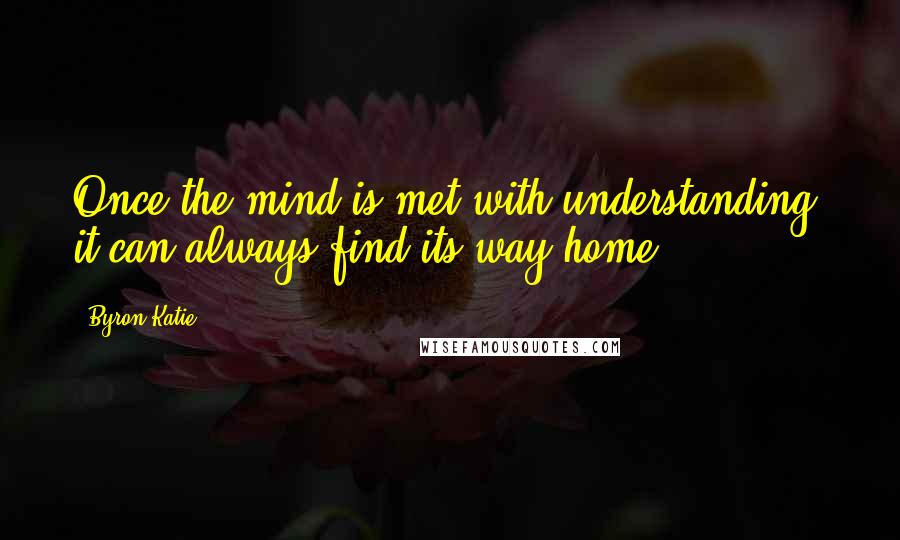 Byron Katie Quotes: Once the mind is met with understanding, it can always find its way home.