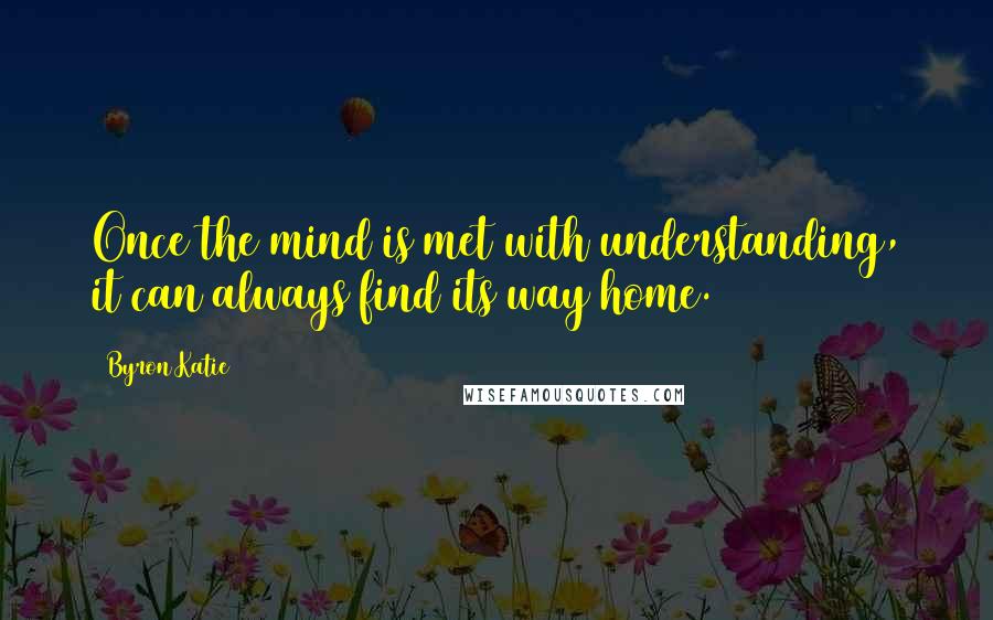 Byron Katie Quotes: Once the mind is met with understanding, it can always find its way home.