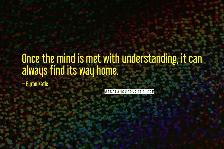 Byron Katie Quotes: Once the mind is met with understanding, it can always find its way home.