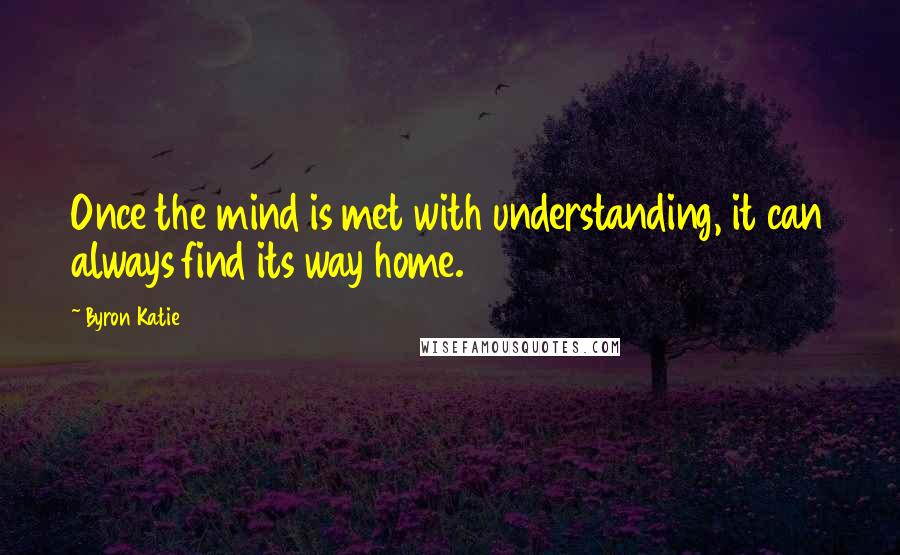 Byron Katie Quotes: Once the mind is met with understanding, it can always find its way home.