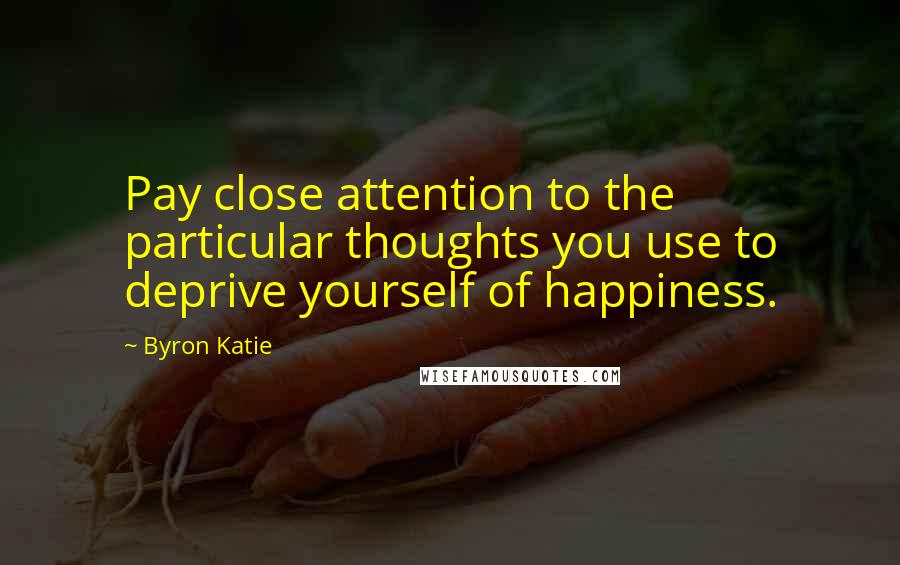 Byron Katie Quotes: Pay close attention to the particular thoughts you use to deprive yourself of happiness.