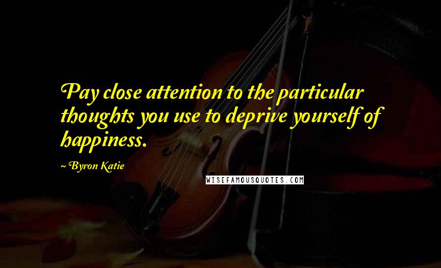 Byron Katie Quotes: Pay close attention to the particular thoughts you use to deprive yourself of happiness.
