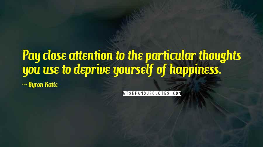 Byron Katie Quotes: Pay close attention to the particular thoughts you use to deprive yourself of happiness.