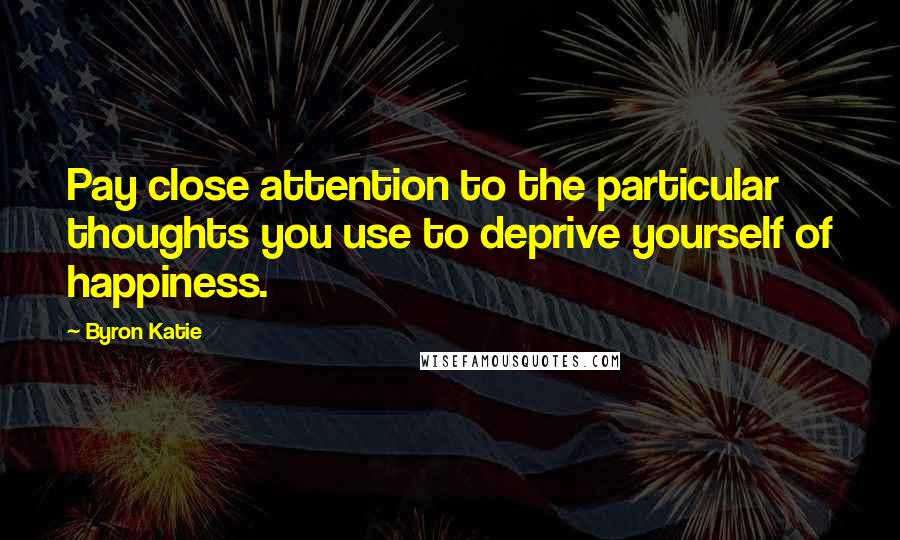 Byron Katie Quotes: Pay close attention to the particular thoughts you use to deprive yourself of happiness.