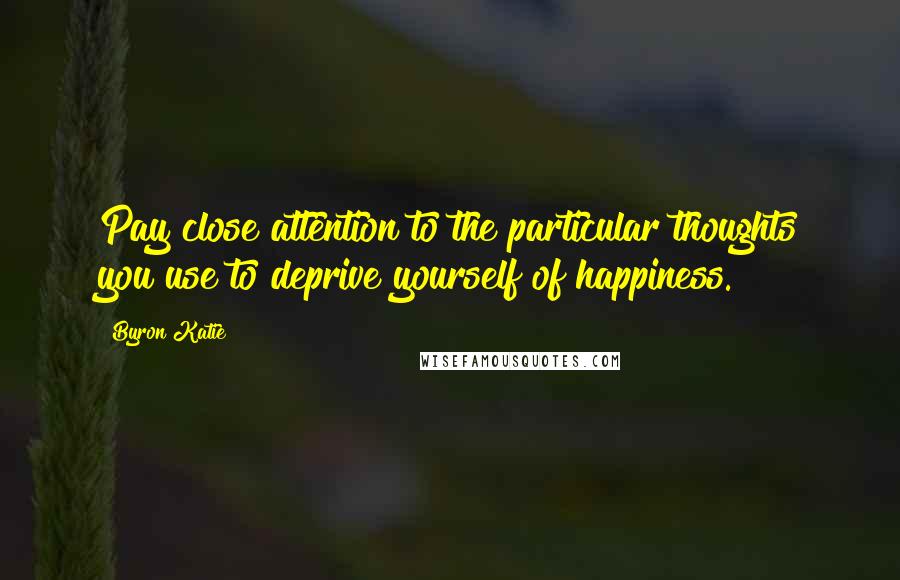 Byron Katie Quotes: Pay close attention to the particular thoughts you use to deprive yourself of happiness.