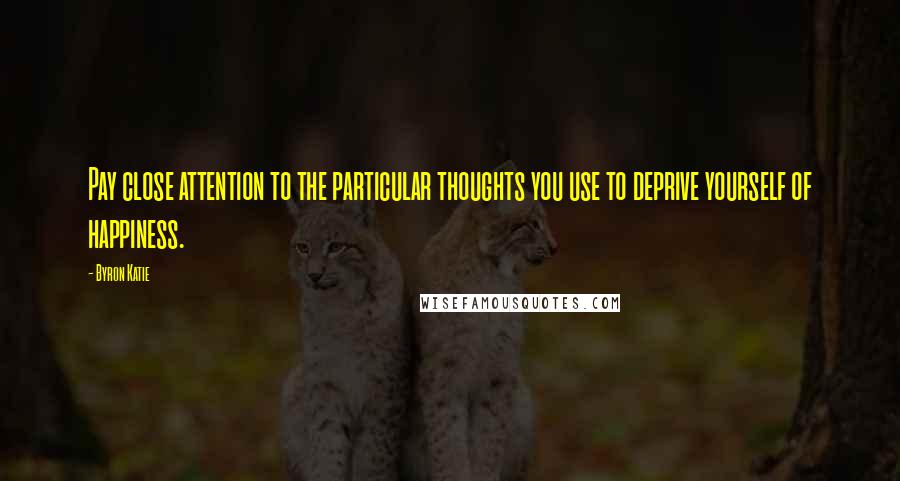 Byron Katie Quotes: Pay close attention to the particular thoughts you use to deprive yourself of happiness.