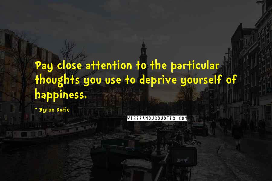 Byron Katie Quotes: Pay close attention to the particular thoughts you use to deprive yourself of happiness.