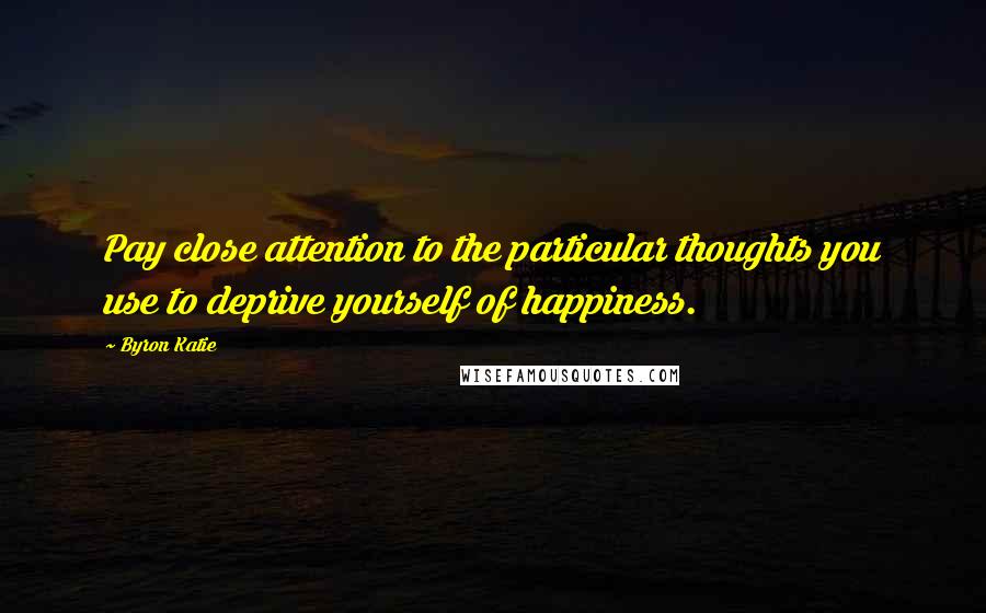Byron Katie Quotes: Pay close attention to the particular thoughts you use to deprive yourself of happiness.