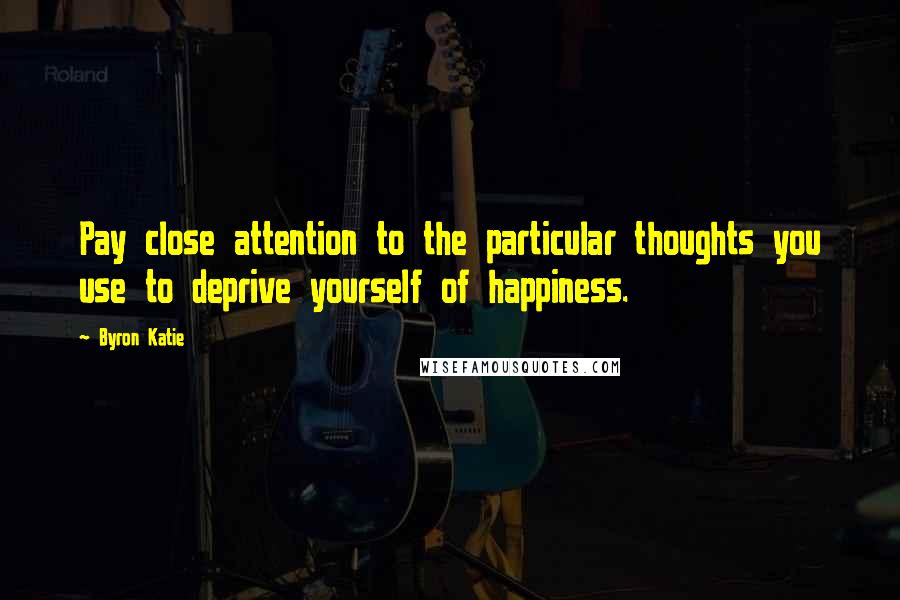 Byron Katie Quotes: Pay close attention to the particular thoughts you use to deprive yourself of happiness.