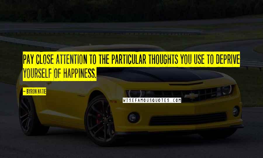 Byron Katie Quotes: Pay close attention to the particular thoughts you use to deprive yourself of happiness.