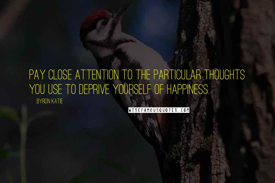 Byron Katie Quotes: Pay close attention to the particular thoughts you use to deprive yourself of happiness.