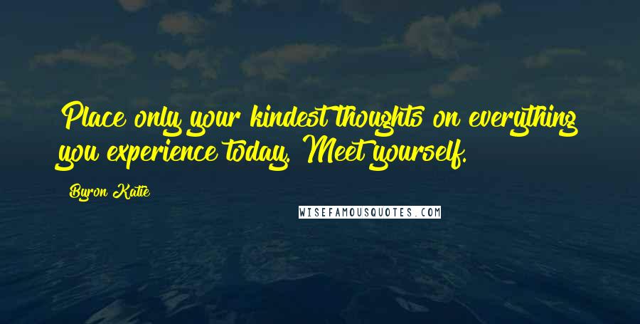 Byron Katie Quotes: Place only your kindest thoughts on everything you experience today. Meet yourself.