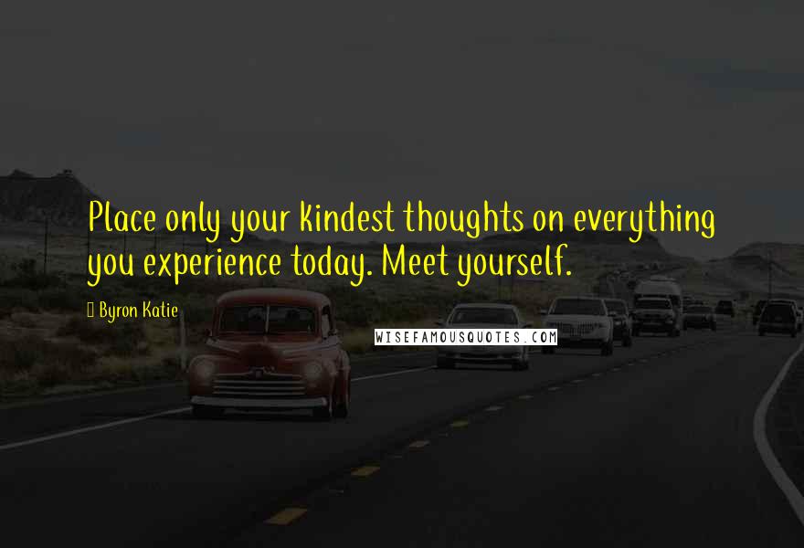 Byron Katie Quotes: Place only your kindest thoughts on everything you experience today. Meet yourself.