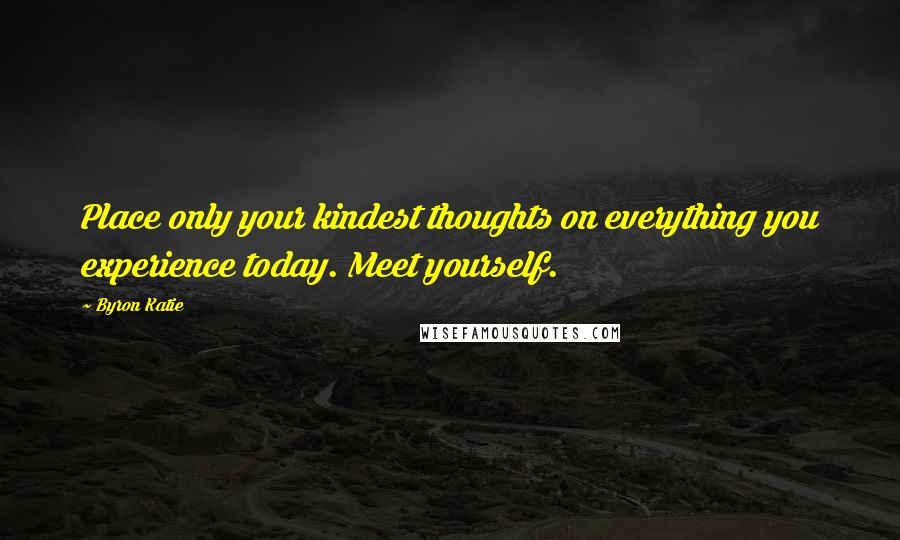 Byron Katie Quotes: Place only your kindest thoughts on everything you experience today. Meet yourself.