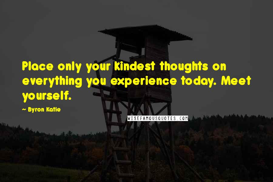 Byron Katie Quotes: Place only your kindest thoughts on everything you experience today. Meet yourself.
