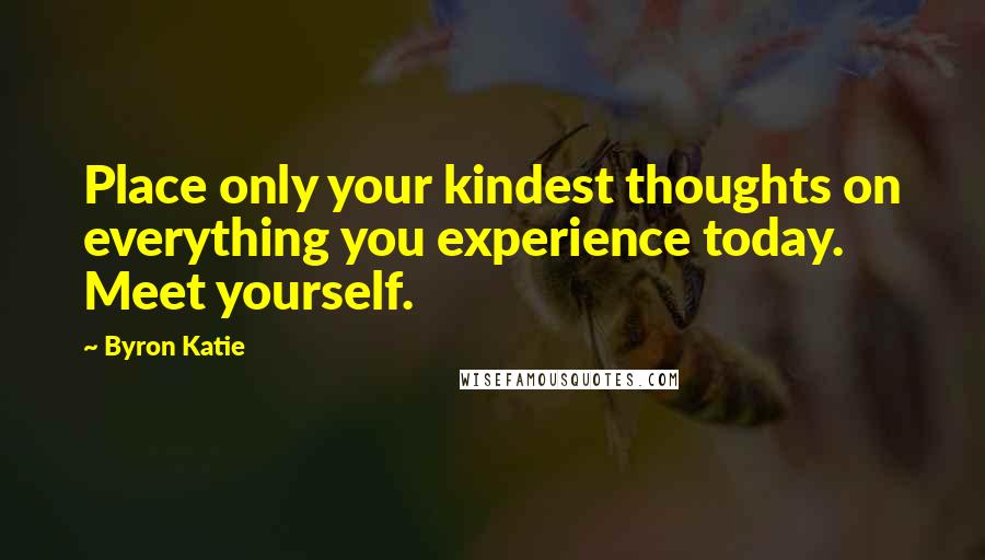 Byron Katie Quotes: Place only your kindest thoughts on everything you experience today. Meet yourself.